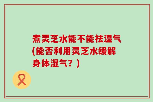 煮灵芝水能不能祛湿气(能否利用灵芝水缓解身体湿气？)