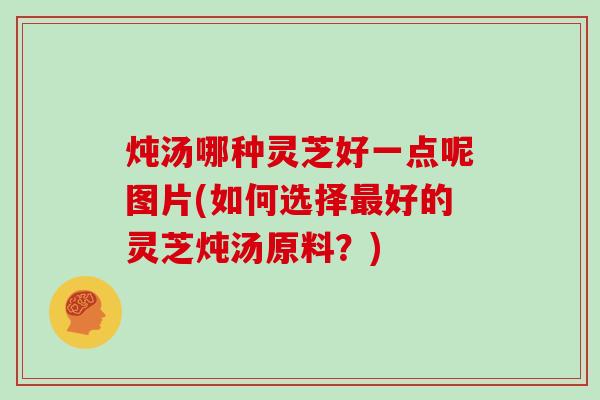 炖汤哪种灵芝好一点呢图片(如何选择好的灵芝炖汤原料？)