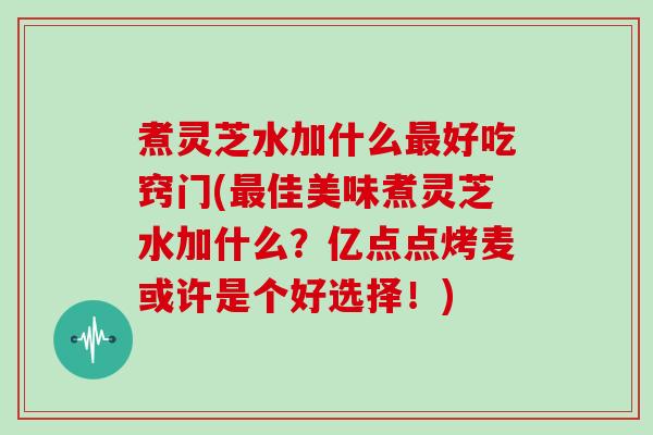 煮灵芝水加什么好吃窍门(佳美味煮灵芝水加什么？亿点点烤麦或许是个好选择！)