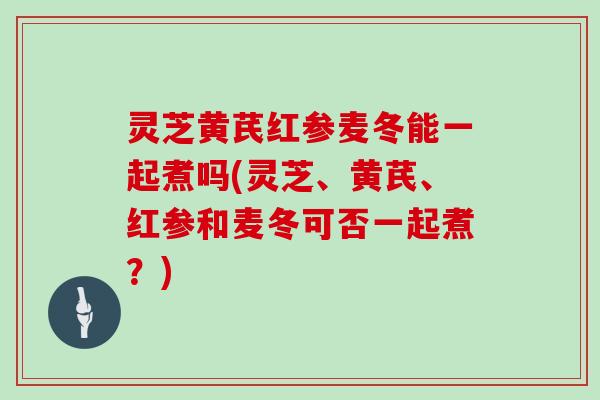 灵芝黄芪红参麦冬能一起煮吗(灵芝、黄芪、红参和麦冬可否一起煮？)