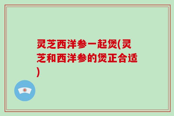 灵芝西洋参一起煲(灵芝和西洋参的煲正合适)