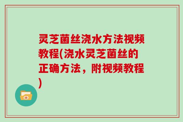 灵芝菌丝浇水方法视频教程(浇水灵芝菌丝的正确方法，附视频教程)