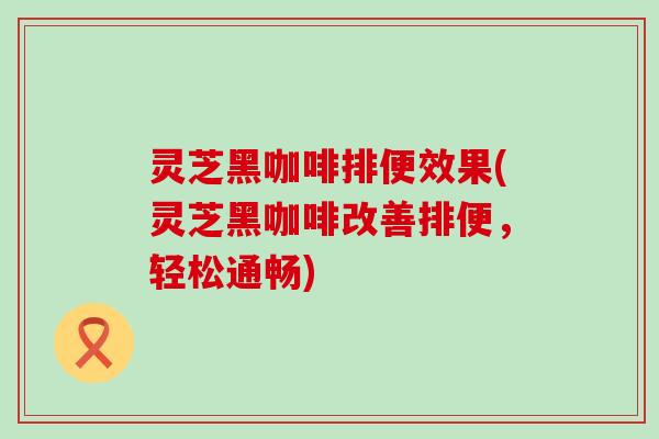 灵芝黑咖啡排便效果(灵芝黑咖啡改善排便，轻松通畅)