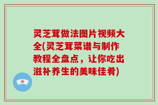 灵芝茸做法图片视频大全(灵芝茸菜谱与制作教程全盘点，让你吃出滋补养生的美味佳肴)