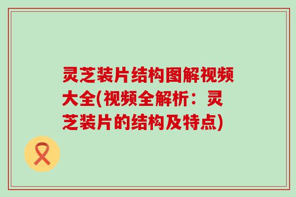 灵芝装片结构图解视频大全(视频全解析：灵芝装片的结构及特点)