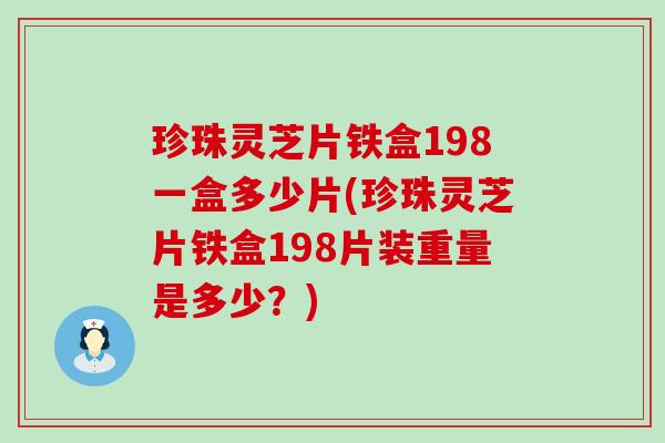 珍珠灵芝片铁盒198一盒多少片(珍珠灵芝片铁盒198片装重量是多少？)