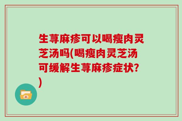 生荨麻疹可以喝瘦肉灵芝汤吗(喝瘦肉灵芝汤可缓解生荨麻疹症状？)