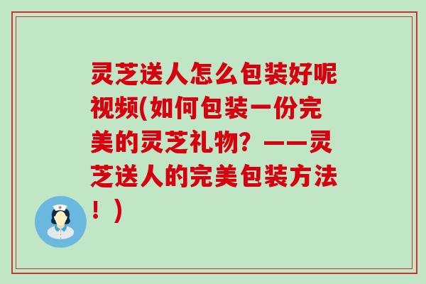 灵芝送人怎么包装好呢视频(如何包装一份完美的灵芝礼物？——灵芝送人的完美包装方法！)