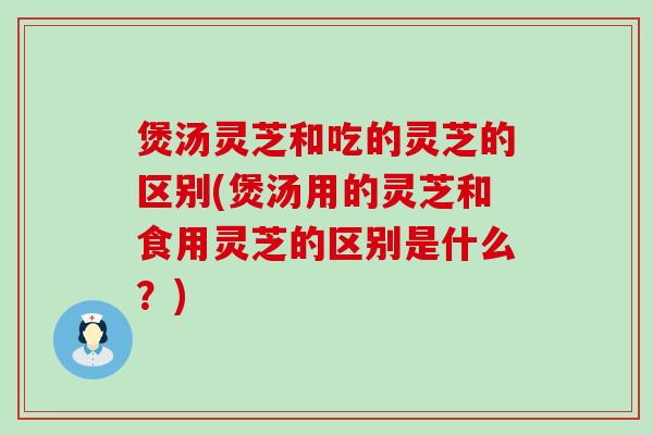 煲汤灵芝和吃的灵芝的区别(煲汤用的灵芝和食用灵芝的区别是什么？)