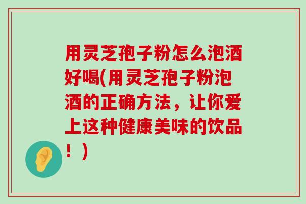 用灵芝孢子粉怎么泡酒好喝(用灵芝孢子粉泡酒的正确方法，让你爱上这种健康美味的饮品！)