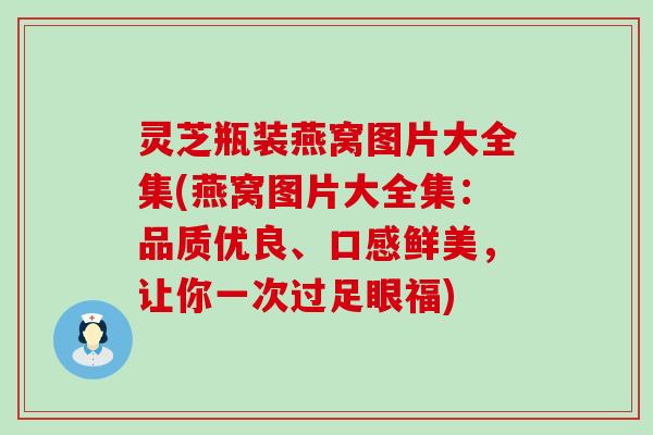 灵芝瓶装燕窝图片大全集(燕窝图片大全集：品质优良、口感鲜美，让你一次过足眼福)