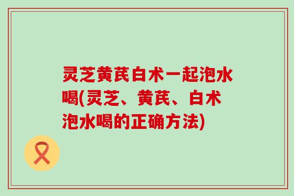 灵芝黄芪白术一起泡水喝(灵芝、黄芪、白术泡水喝的正确方法)