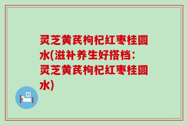 灵芝黄芪枸杞红枣桂圆水(滋补养生好搭档：灵芝黄芪枸杞红枣桂圆水)