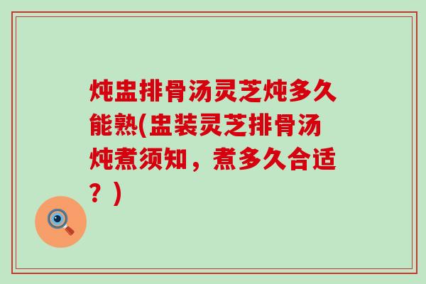 炖盅排骨汤灵芝炖多久能熟(盅装灵芝排骨汤炖煮须知，煮多久合适？)