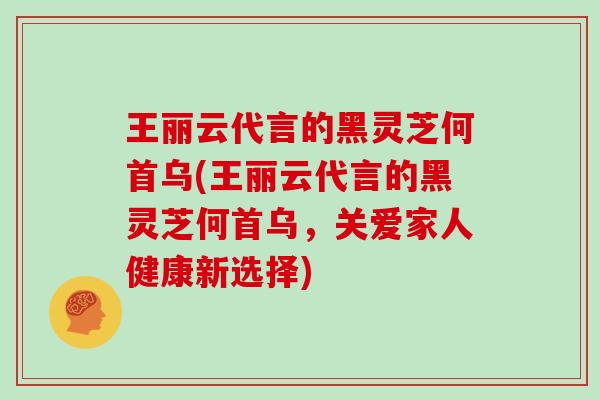 王丽云代言的黑灵芝何首乌(王丽云代言的黑灵芝何首乌，关爱家人健康新选择)