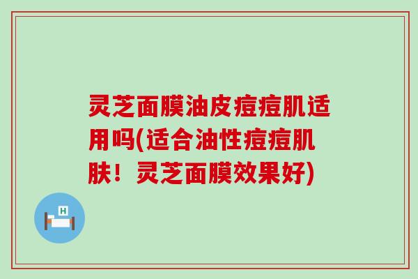 灵芝面膜油皮痘痘肌适用吗(适合油性痘痘！灵芝面膜效果好)