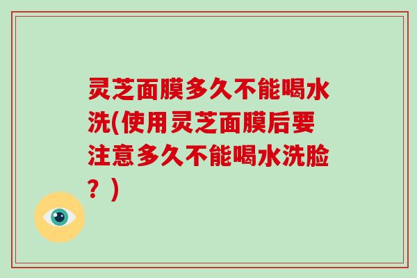 灵芝面膜多久不能喝水洗(使用灵芝面膜后要注意多久不能喝水洗脸？)