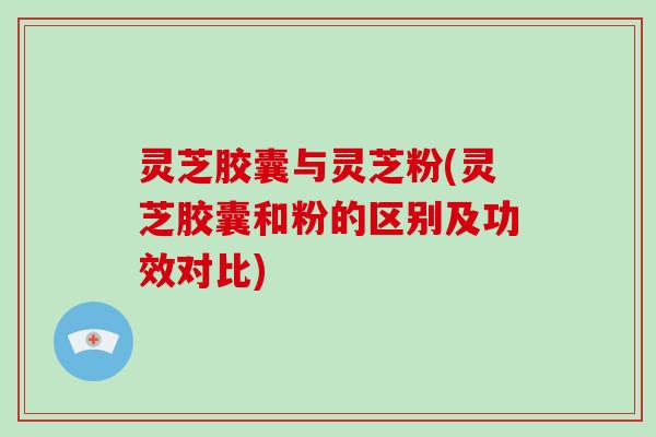 灵芝胶囊与灵芝粉(灵芝胶囊和粉的区别及功效对比)