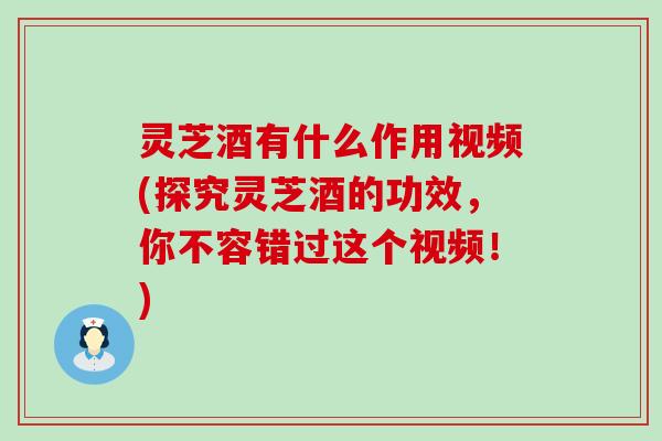 灵芝酒有什么作用视频(探究灵芝酒的功效，你不容错过这个视频！)