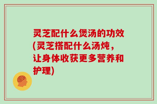 灵芝配什么煲汤的功效(灵芝搭配什么汤炖，让身体收获更多营养和护理)