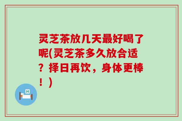 灵芝茶放几天好喝了呢(灵芝茶多久放合适？择日再饮，身体更棒！)