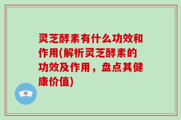 灵芝酵素有什么功效和作用(解析灵芝酵素的功效及作用，盘点其健康价值)