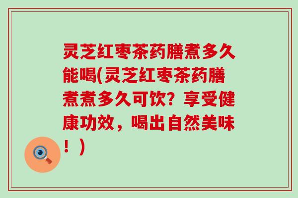 灵芝红枣茶药膳煮多久能喝(灵芝红枣茶药膳煮煮多久可饮？享受健康功效，喝出自然美味！)