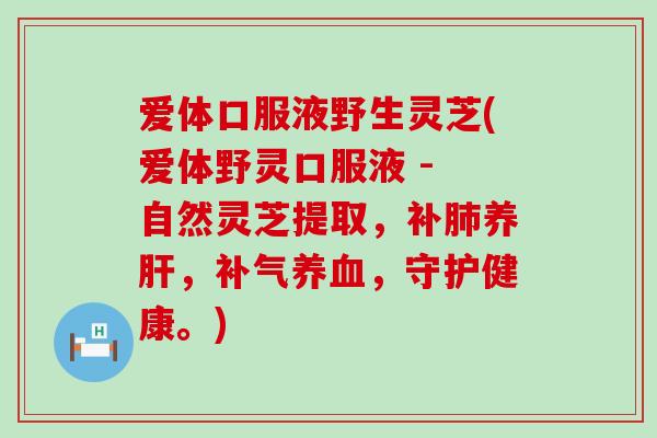 爱体口服液野生灵芝(爱体野灵口服液 - 自然灵芝提取，补养，，守护健康。)