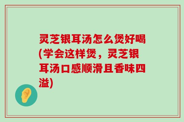 灵芝银耳汤怎么煲好喝(学会这样煲，灵芝银耳汤口感顺滑且香味四溢)