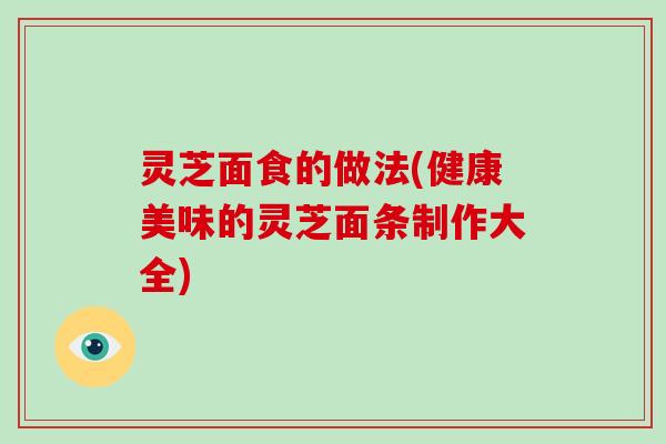 灵芝面食的做法(健康美味的灵芝面条制作大全)