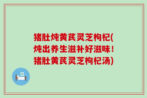 猪肚炖黄芪灵芝枸杞(炖出养生滋补好滋味！猪肚黄芪灵芝枸杞汤)