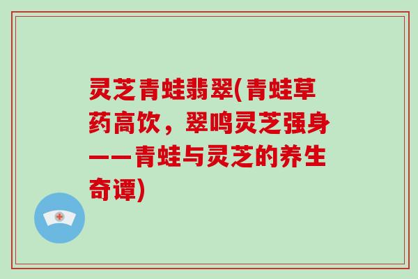 灵芝青蛙翡翠(青蛙草药高饮，翠鸣灵芝强身——青蛙与灵芝的养生奇谭)