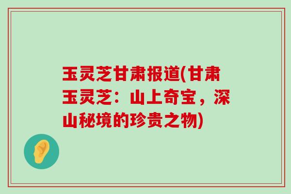 玉灵芝甘肃报道(甘肃玉灵芝：山上奇宝，深山秘境的珍贵之物)