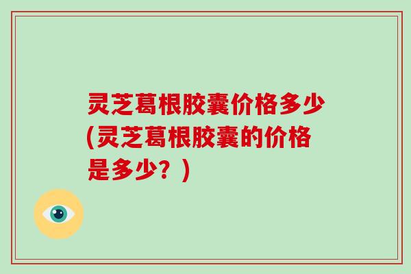 灵芝葛根胶囊价格多少(灵芝葛根胶囊的价格是多少？)