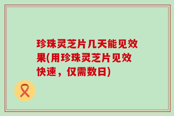 珍珠灵芝片几天能见效果(用珍珠灵芝片见效快速，仅需数日)