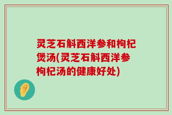 灵芝石斛西洋参和枸杞煲汤(灵芝石斛西洋参枸杞汤的健康好处)