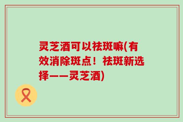 灵芝酒可以祛斑嘛(有效消除斑点！祛斑新选择——灵芝酒)