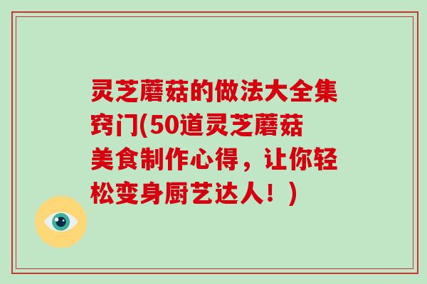 灵芝蘑菇的做法大全集窍门(50道灵芝蘑菇美食制作心得，让你轻松变身厨艺达人！)