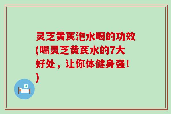 灵芝黄芪泡水喝的功效(喝灵芝黄芪水的7大好处，让你体健身强！)