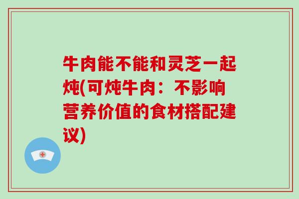 牛肉能不能和灵芝一起炖(可炖牛肉：不影响营养价值的食材搭配建议)