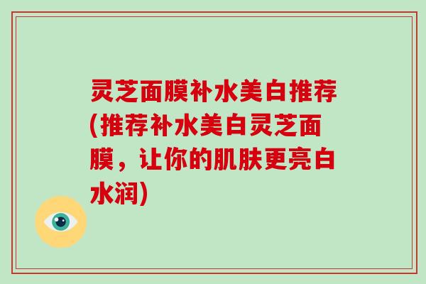 灵芝面膜补水美白推荐(推荐补水美白灵芝面膜，让你的更亮白水润)