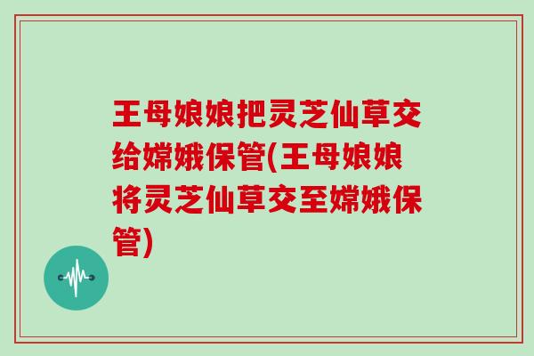 王母娘娘把灵芝仙草交给嫦娥保管(王母娘娘将灵芝仙草交至嫦娥保管)