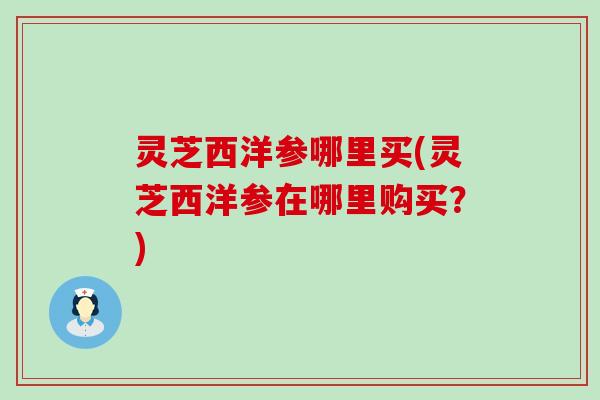 灵芝西洋参哪里买(灵芝西洋参在哪里购买？)