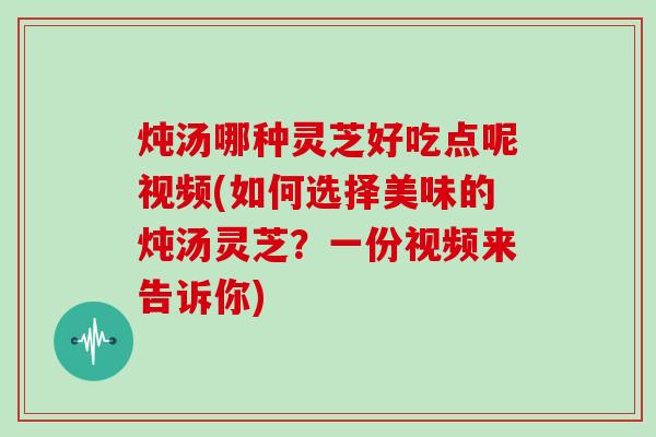 炖汤哪种灵芝好吃点呢视频(如何选择美味的炖汤灵芝？一份视频来告诉你)