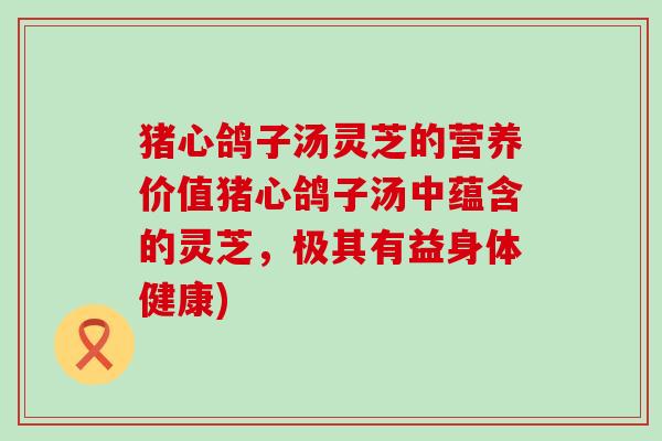 猪心鸽子汤灵芝的营养价值猪心鸽子汤中蕴含的灵芝，极其有益身体健康)