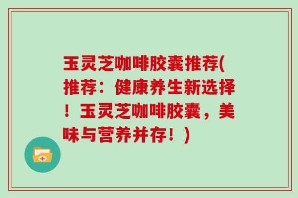 玉灵芝咖啡胶囊推荐(推荐：健康养生新选择！玉灵芝咖啡胶囊，美味与营养并存！)