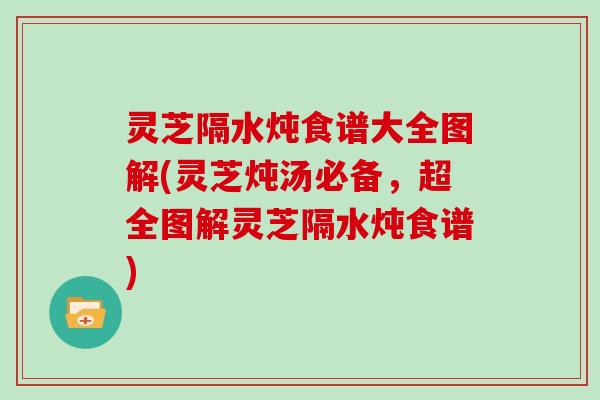 灵芝隔水炖食谱大全图解(灵芝炖汤必备，超全图解灵芝隔水炖食谱)