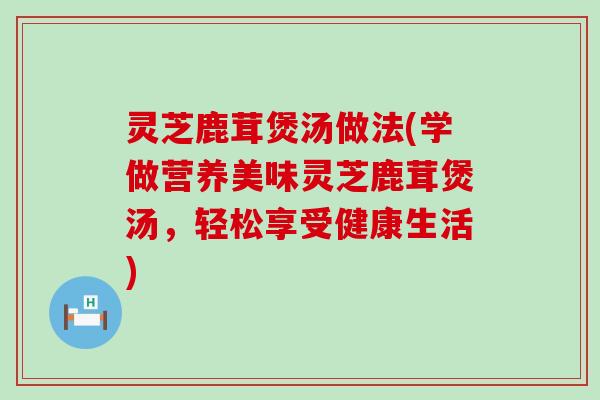 灵芝鹿茸煲汤做法(学做营养美味灵芝鹿茸煲汤，轻松享受健康生活)