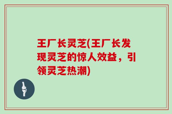 王厂长灵芝(王厂长发现灵芝的惊人效益，引领灵芝热潮)