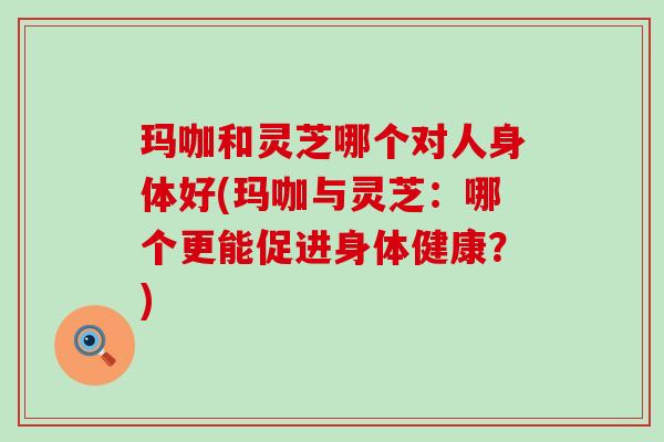 玛咖和灵芝哪个对人身体好(玛咖与灵芝：哪个更能促进身体健康？)